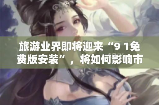 旅游业界即将迎来“9 1免费版安装”，将如何影响市场格局？