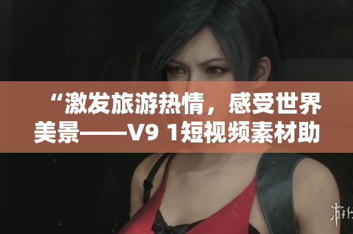 “激发旅游热情，感受世界美景——V9 1短视频素材助力旅游行业振兴”