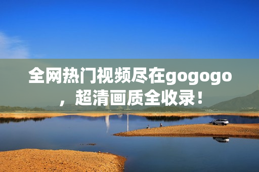 全网热门视频尽在gogogo，超清画质全收录！