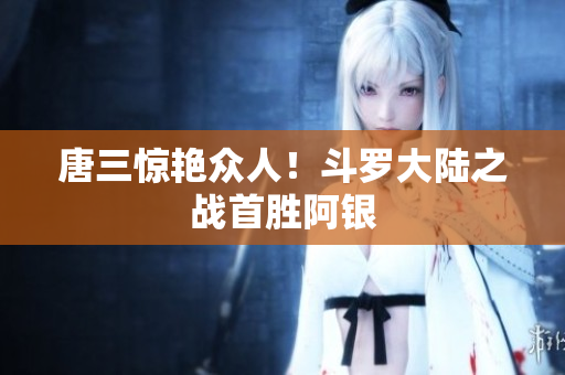 唐三惊艳众人！斗罗大陆之战首胜阿银