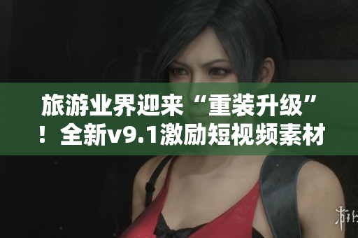 旅游业界迎来“重装升级”！全新v9.1激励短视频素材让您的旅行更臻完美！