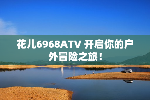 花儿6968ATV 开启你的户外冒险之旅！