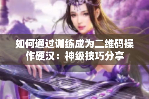 如何通过训练成为二维码操作硬汉：神级技巧分享