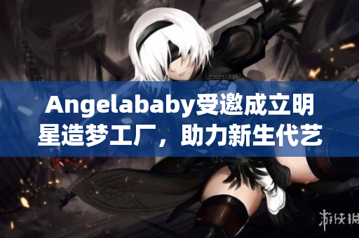 Angelababy受邀成立明星造梦工厂，助力新生代艺人崛起