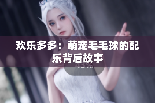 欢乐多多：萌宠毛毛球的配乐背后故事