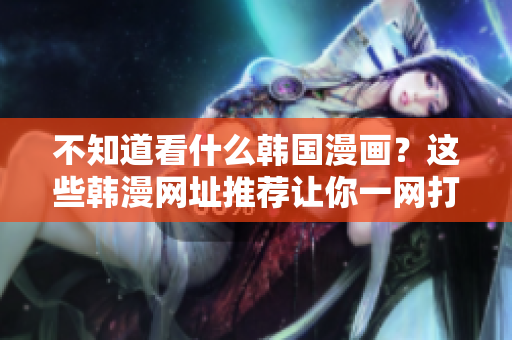 不知道看什么韩国漫画？这些韩漫网址推荐让你一网打尽！