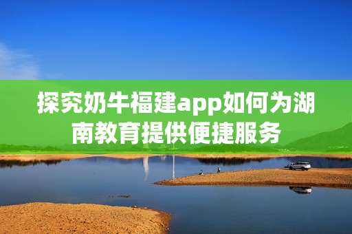 探究奶牛福建app如何为湖南教育提供便捷服务