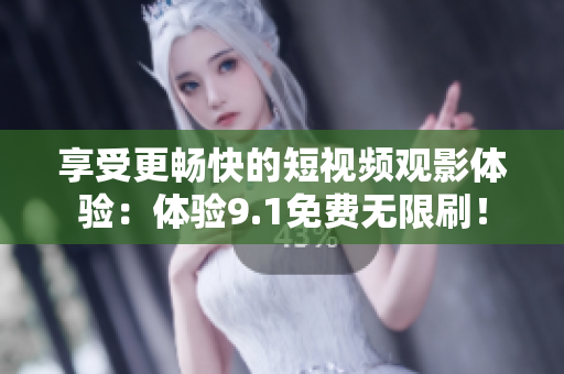 享受更畅快的短视频观影体验：体验9.1免费无限刷！