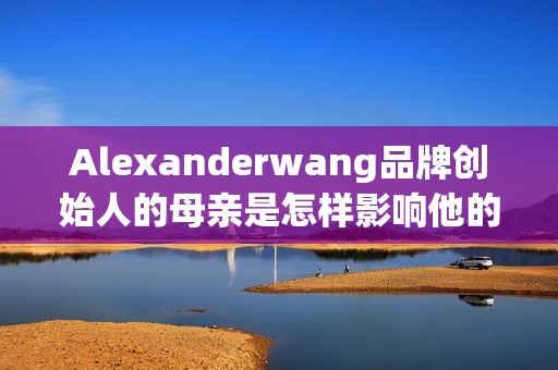 Alexanderwang品牌创始人的母亲是怎样影响他的设计之路的