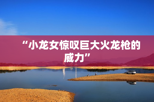 “小龙女惊叹巨大火龙枪的威力”