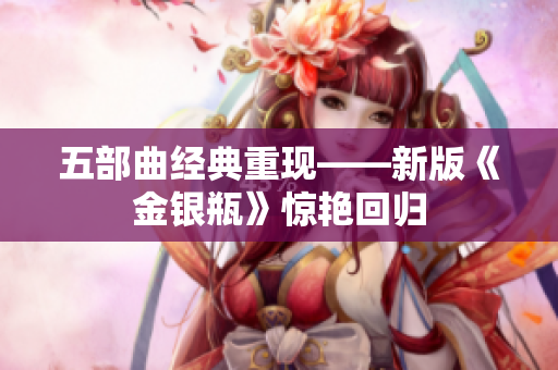 五部曲经典重现——新版《金银瓶》惊艳回归