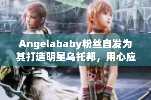 Angelababy粉丝自发为其打造明星乌托邦，用心应援！