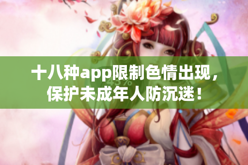 十八种app限制色情出现，保护未成年人防沉迷！