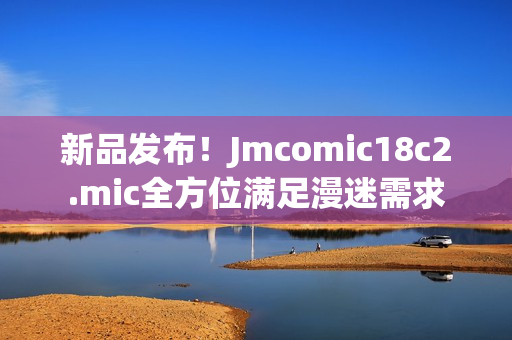 新品发布！Jmcomic18c2.mic全方位满足漫迷需求