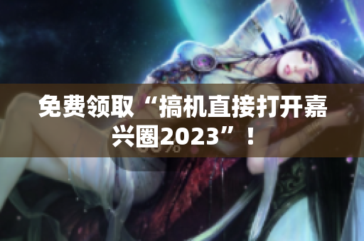 免费领取“搞机直接打开嘉兴圈2023”！