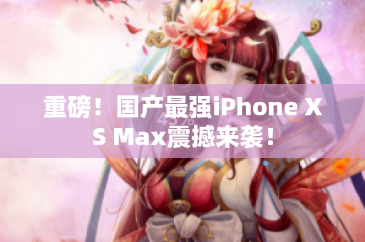 重磅！国产最强iPhone XS Max震撼来袭！