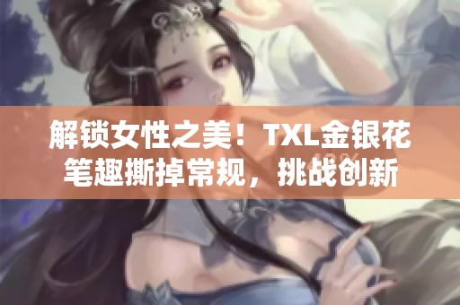 解锁女性之美！TXL金银花笔趣撕掉常规，挑战创新