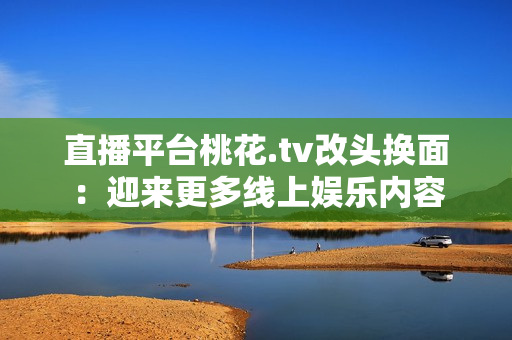 直播平台桃花.tv改头换面：迎来更多线上娱乐内容