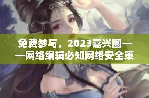 免费参与，2023嘉兴圈——网络编辑必知网络安全策略