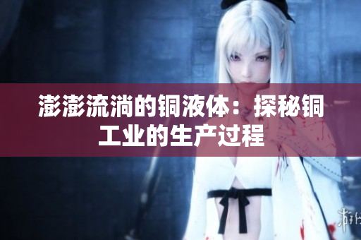 澎澎流淌的铜液体：探秘铜工业的生产过程