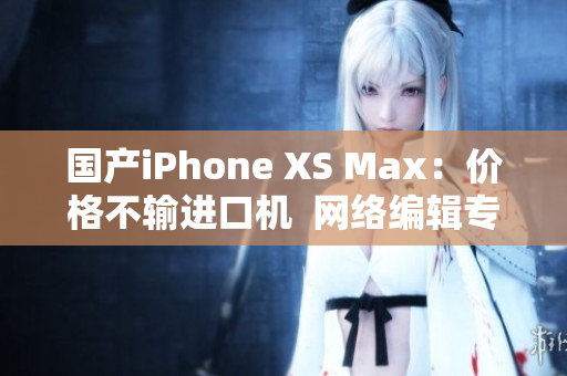 国产iPhone XS Max：价格不输进口机  网络编辑专访