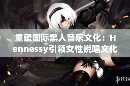 重塑国际黑人音乐文化：Hennessy引领女性说唱文化
