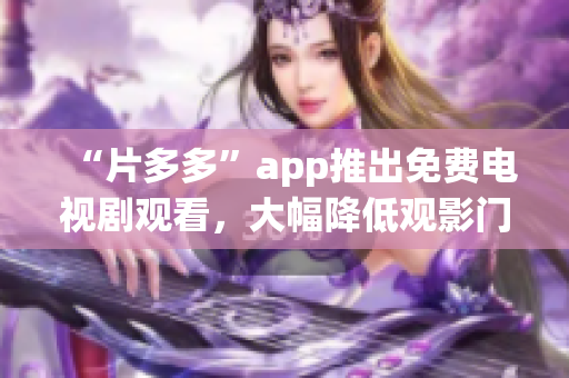 “片多多”app推出免费电视剧观看，大幅降低观影门槛！