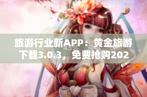 旅游行业新APP：黄金旅游下载3.0.3，免费抢购2023行程！