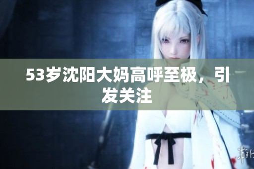 53岁沈阳大妈高呼至极，引发关注