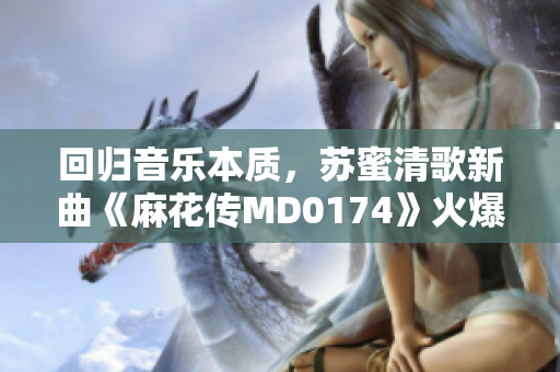 回归音乐本质，苏蜜清歌新曲《麻花传MD0174》火爆上线