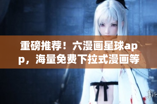 重磅推荐！六漫画星球app，海量免费下拉式漫画等你来看！