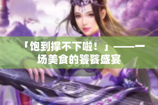「饱到撑不下啦！」——一场美食的饕餮盛宴