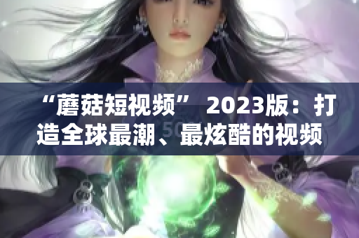 “蘑菇短视频” 2023版：打造全球最潮、最炫酷的视频体验