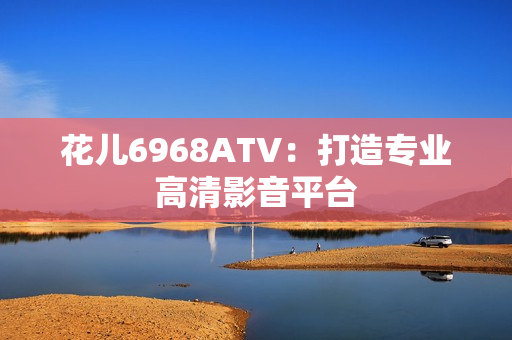 花儿6968ATV：打造专业高清影音平台