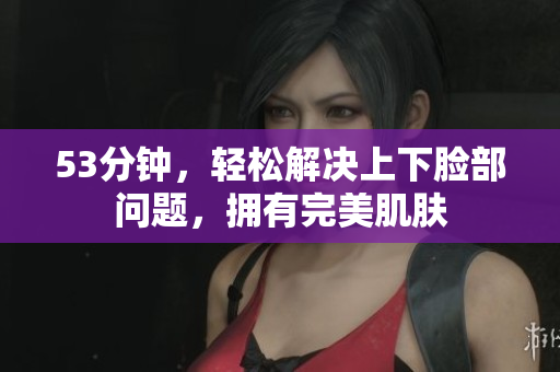 53分钟，轻松解决上下脸部问题，拥有完美肌肤