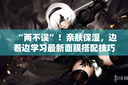 “两不误”！亲肤保湿，边看边学习最新面膜搭配技巧！