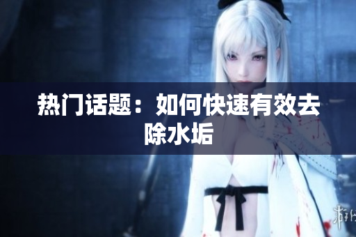 热门话题：如何快速有效去除水垢