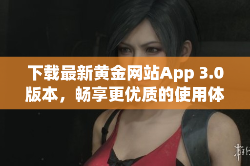 下载最新黄金网站App 3.0版本，畅享更优质的使用体验！
