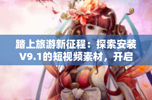 踏上旅游新征程：探索安装V9.1的短视频素材，开启旅途新体验