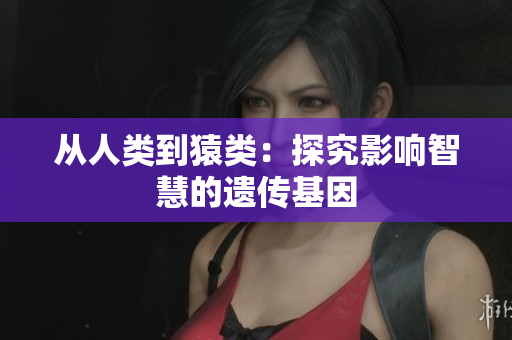 从人类到猿类：探究影响智慧的遗传基因