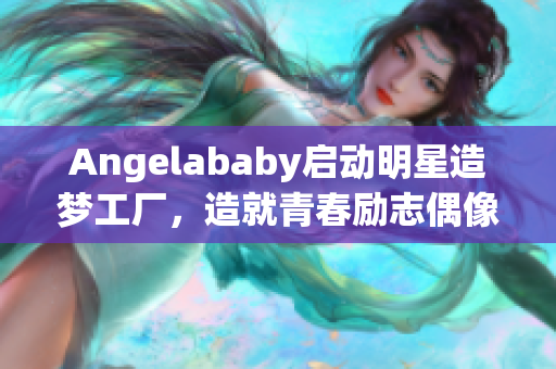 Angelababy启动明星造梦工厂，造就青春励志偶像！