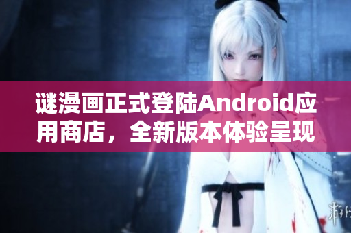 谜漫画正式登陆Android应用商店，全新版本体验呈现！