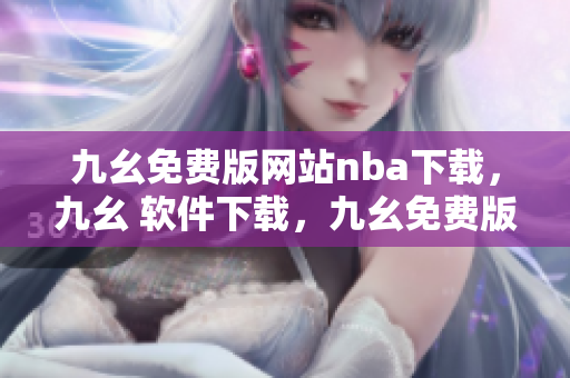 九幺免费版网站nba下载，九幺 软件下载，九幺免费版下载，九幺短视频软件安装免费版，九幺破解下载键接----D7v6643Xfu52
