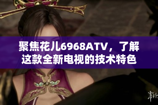 聚焦花儿6968ATV，了解这款全新电视的技术特色
