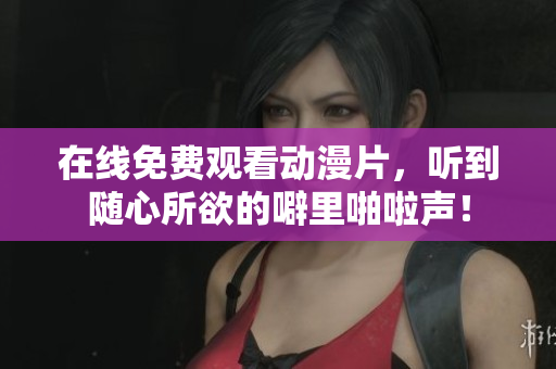 在线免费观看动漫片，听到随心所欲的噼里啪啦声！