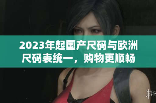 2023年起国产尺码与欧洲尺码表统一，购物更顺畅