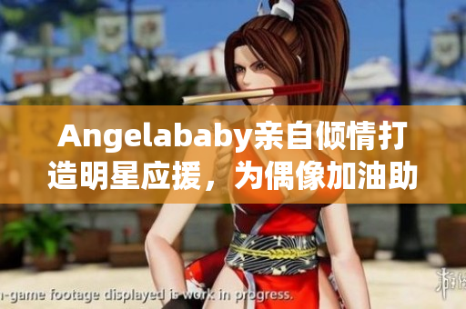 Angelababy亲自倾情打造明星应援，为偶像加油助威！