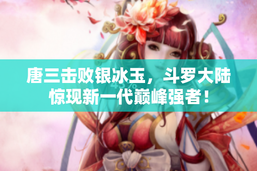 唐三击败银冰玉，斗罗大陆惊现新一代巅峰强者！