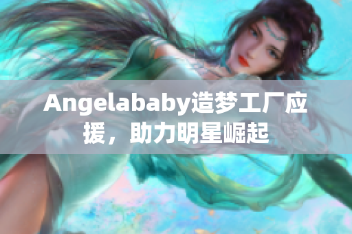 Angelababy造梦工厂应援，助力明星崛起