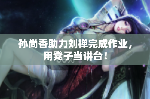 孙尚香助力刘禅完成作业，用凳子当讲台！